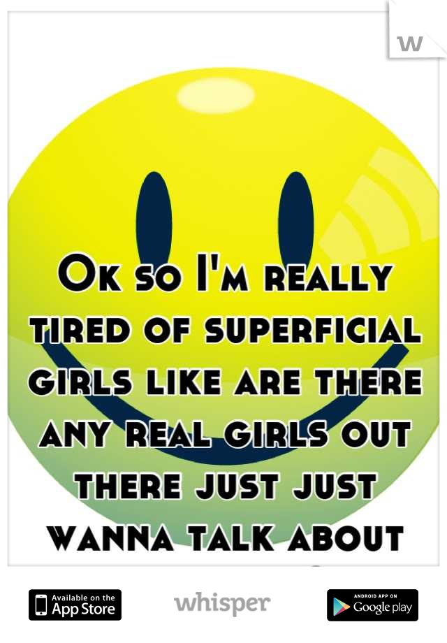 Ok so I'm really tired of superficial girls like are there any real girls out there just just wanna talk about anything?