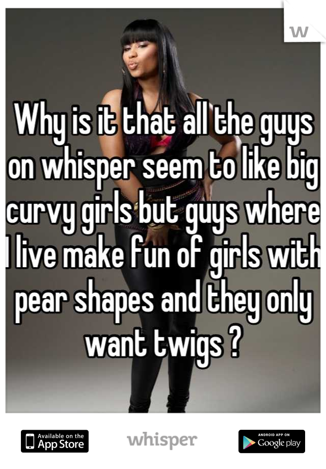 Why is it that all the guys on whisper seem to like big curvy girls but guys where I live make fun of girls with pear shapes and they only want twigs ?