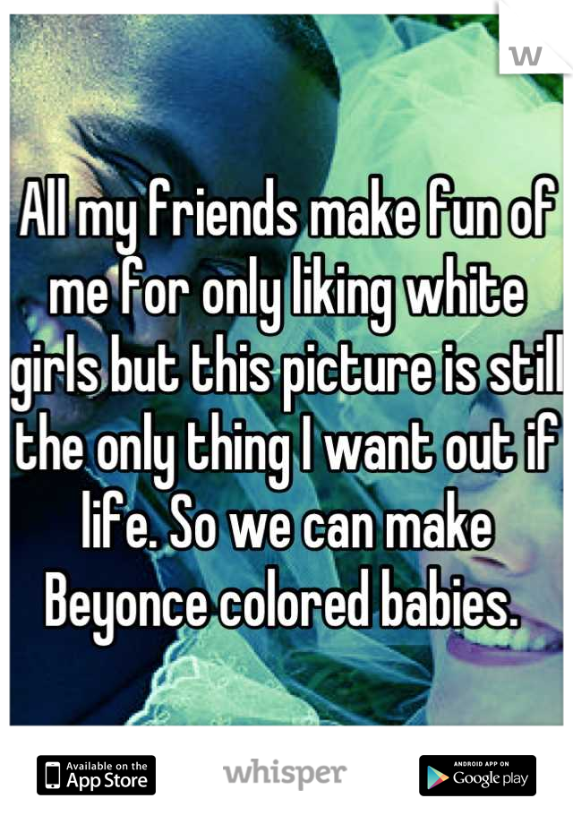 All my friends make fun of me for only liking white girls but this picture is still the only thing I want out if life. So we can make Beyonce colored babies. 