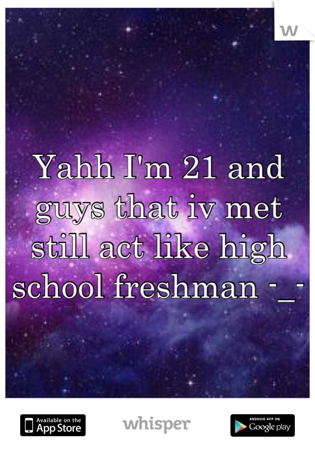 Yahh I'm 21 and guys that iv met still act like high school freshman -_-