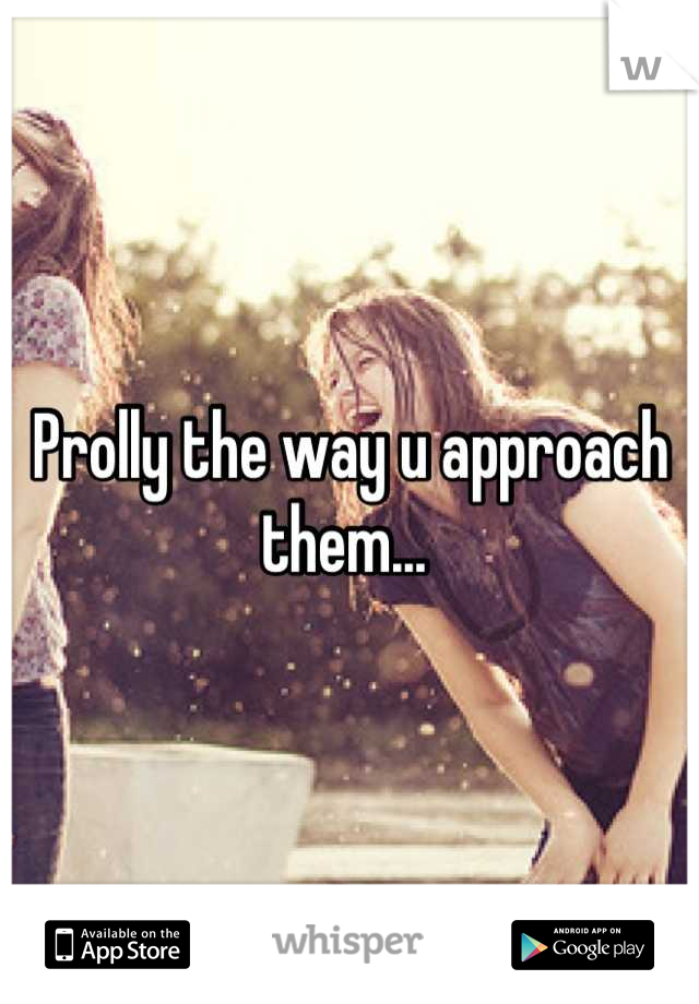 Prolly the way u approach them... 