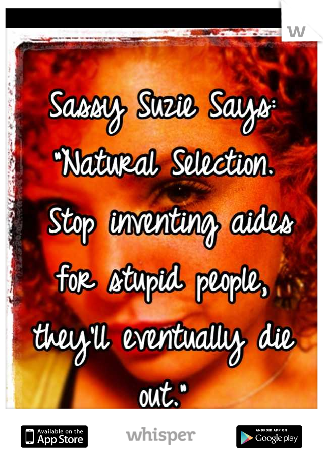 Sassy Suzie Says:
"Natural Selection.
 Stop inventing aides 
for stupid people, 
they'll eventually die out."