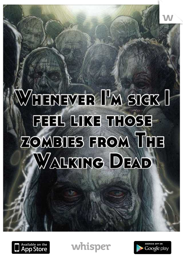 Whenever I'm sick I feel like those zombies from The Walking Dead