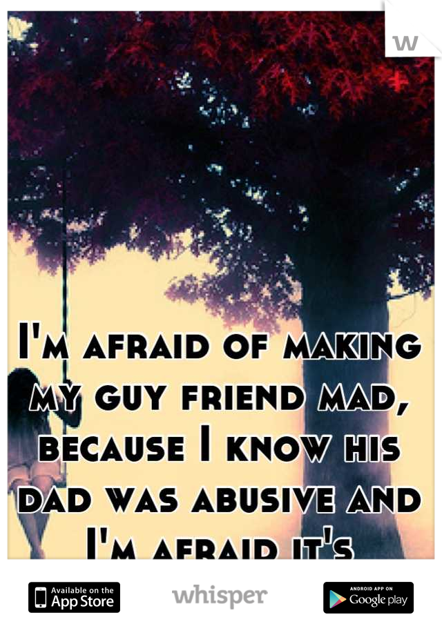 I'm afraid of making my guy friend mad, because I know his dad was abusive and I'm afraid it's genetic. 