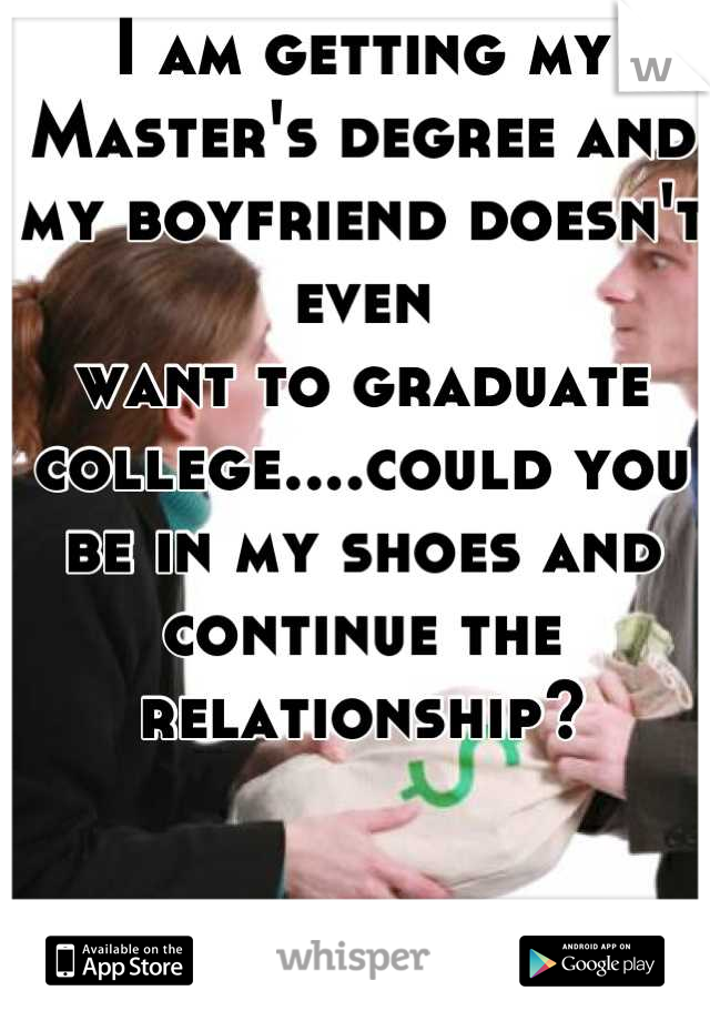 I am getting my Master's degree and my boyfriend doesn't even 
want to graduate 
college....could you be in my shoes and continue the relationship?