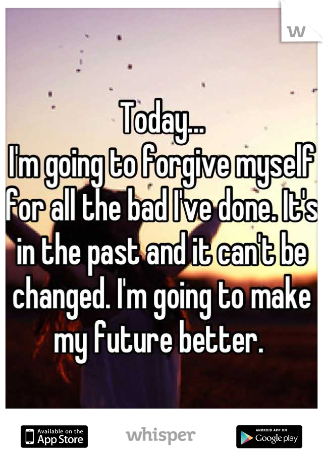 Today...
I'm going to forgive myself for all the bad I've done. It's in the past and it can't be changed. I'm going to make my future better. 