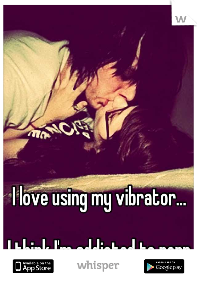 I love using my vibrator... 

I think I'm addicted to porn