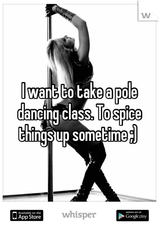 I want to take a pole dancing class. To spice things up sometime ;) 