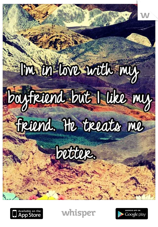 I'm in love with my boyfriend but I like my friend. He treats me better. 