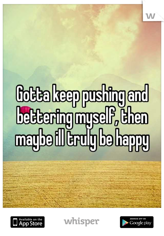 Gotta keep pushing and bettering myself, then maybe ill truly be happy