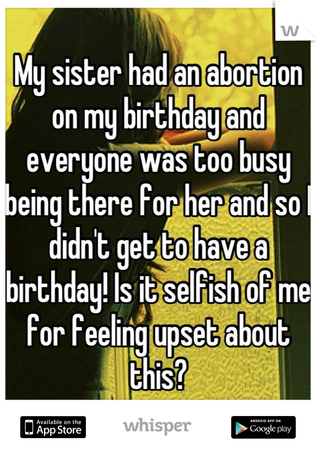 My sister had an abortion on my birthday and everyone was too busy being there for her and so I didn't get to have a birthday! Is it selfish of me for feeling upset about this?