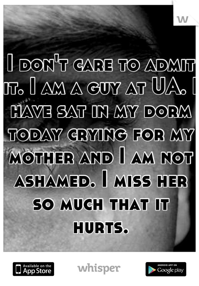 I don't care to admit it. I am a guy at UA. I  have sat in my dorm today crying for my mother and I am not ashamed. I miss her so much that it hurts.