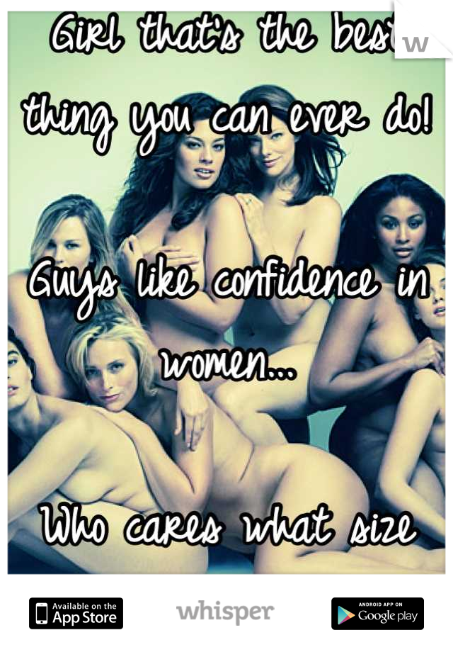 Girl that's the best thing you can ever do! 

Guys like confidence in women...

Who cares what size you are! 

