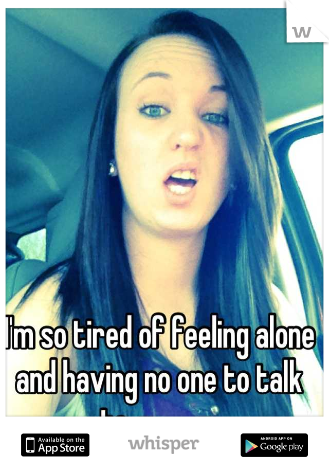 I'm so tired of feeling alone and having no one to talk to. -____- 