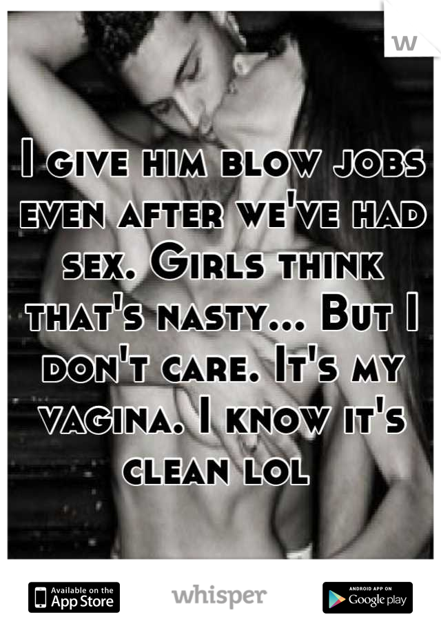 I give him blow jobs even after we've had sex. Girls think that's nasty... But I don't care. It's my vagina. I know it's clean lol 