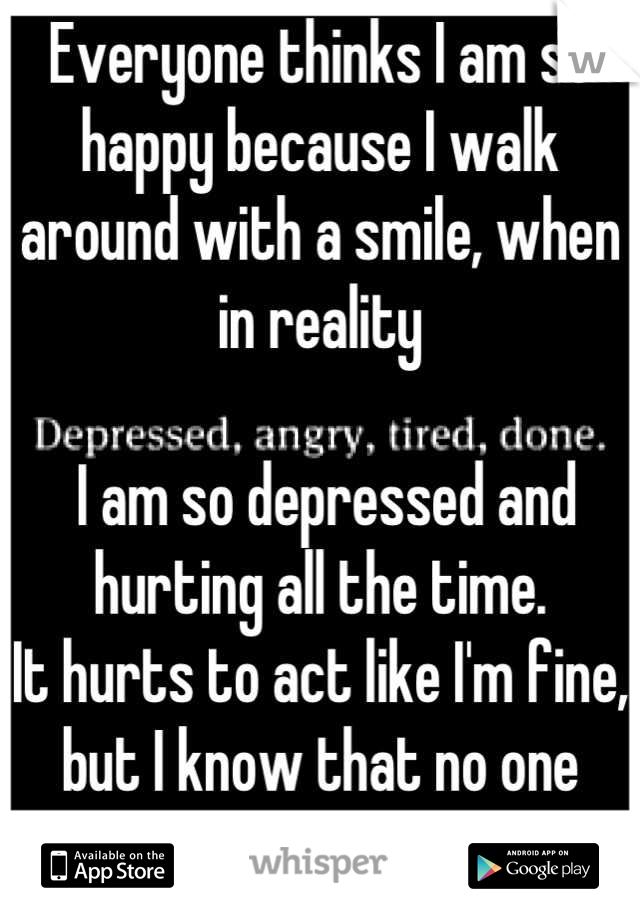 Everyone thinks I am so happy because I walk around with a smile, when in reality

 I am so depressed and hurting all the time.
It hurts to act like I'm fine, but I know that no one cares. 