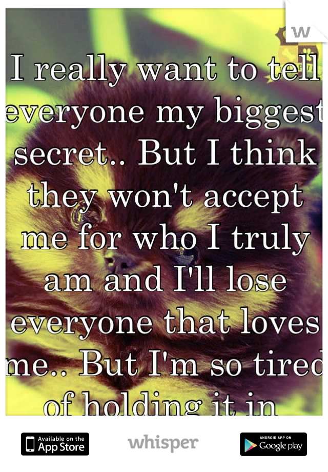 I really want to tell everyone my biggest secret.. But I think they won't accept me for who I truly am and I'll lose everyone that loves me.. But I'm so tired of holding it in 