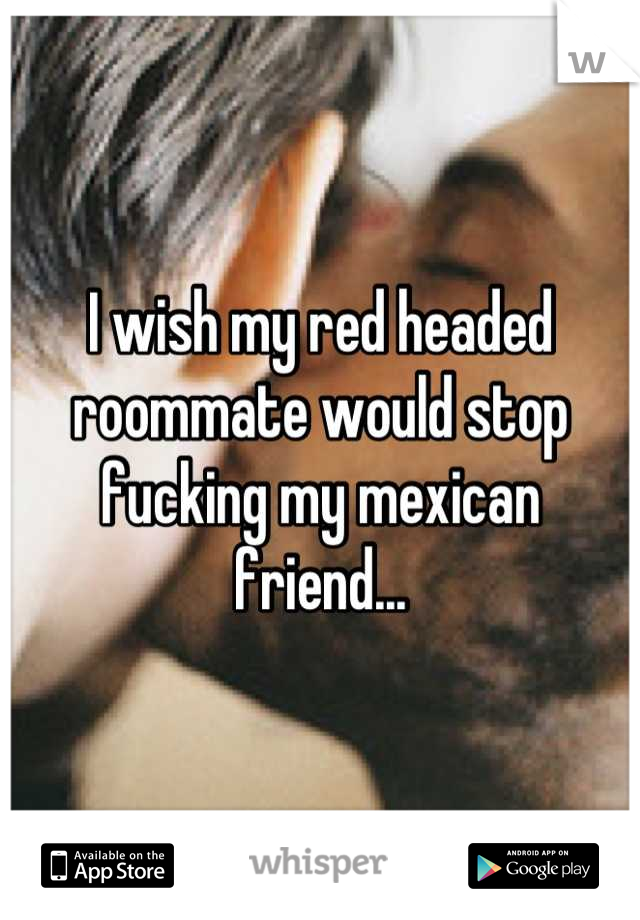 I wish my red headed roommate would stop fucking my mexican friend...