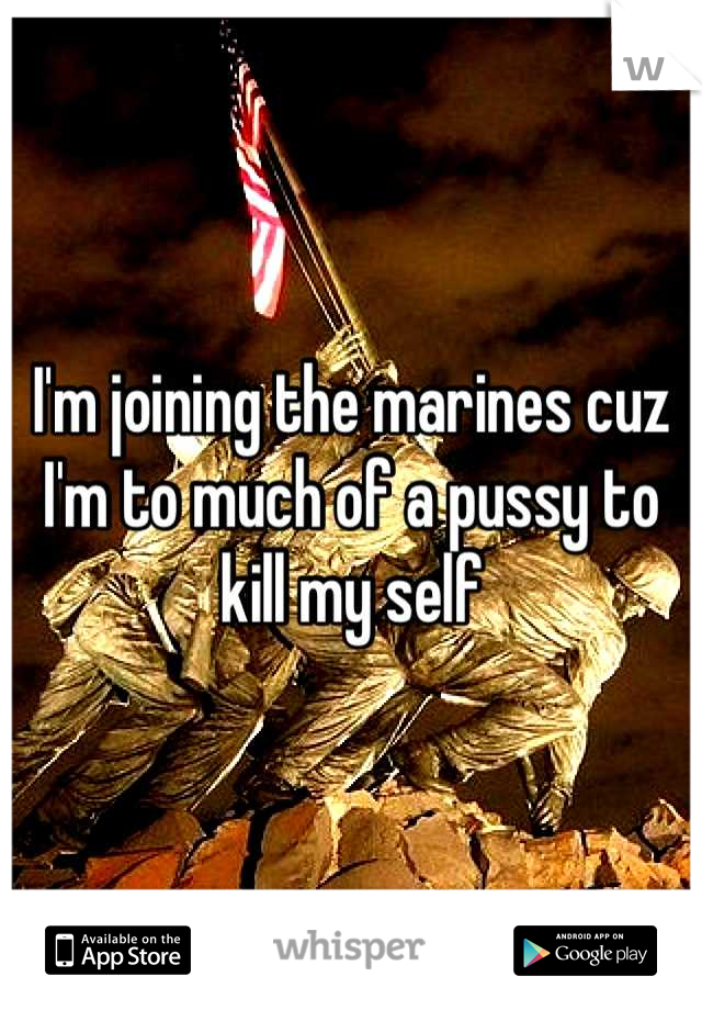 I'm joining the marines cuz I'm to much of a pussy to kill my self