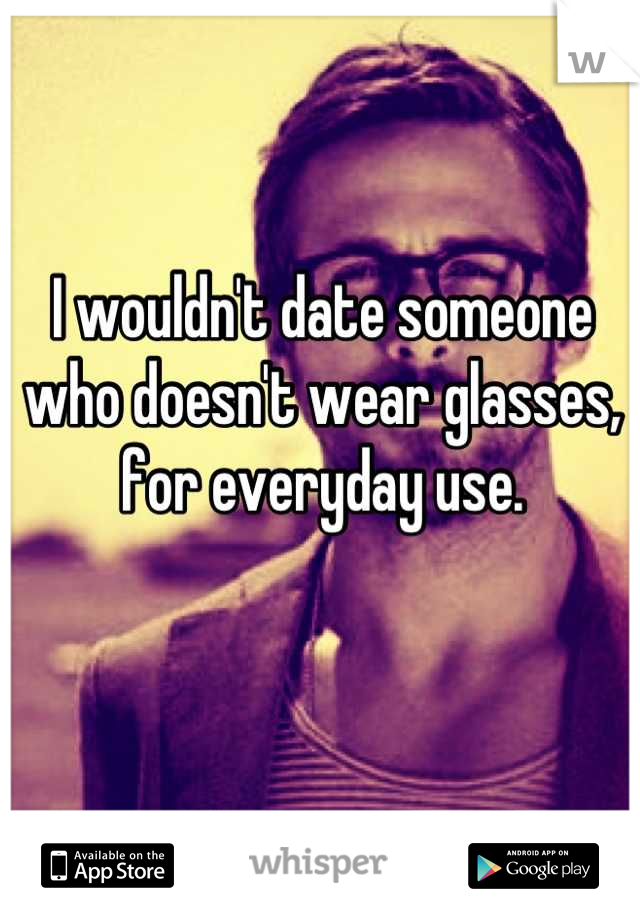 I wouldn't date someone who doesn't wear glasses, for everyday use.
