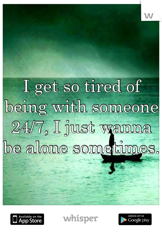 I get so tired of being with someone 24/7, I just wanna be alone sometimes.