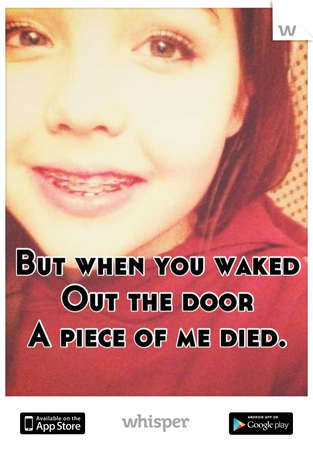 But when you waked
Out the door
A piece of me died.
