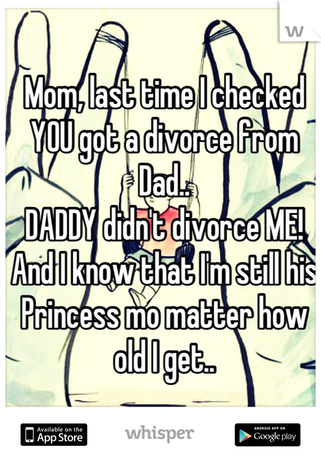 Mom, last time I checked YOU got a divorce from Dad..
DADDY didn't divorce ME!
And I know that I'm still his Princess mo matter how old I get..