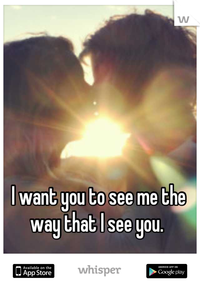 I want you to see me the way that I see you. 