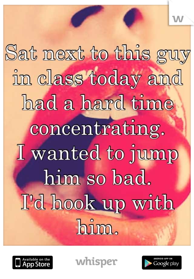 Sat next to this guy in class today and had a hard time concentrating.
I wanted to jump him so bad.
I'd hook up with him.