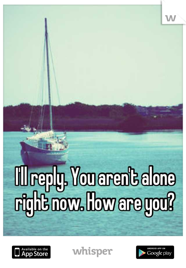 I'll reply. You aren't alone right now. How are you?