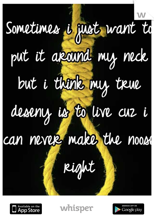 Sometimes i just want to put it around my neck but i think my true deseny is to live cuz i can never make the noose right