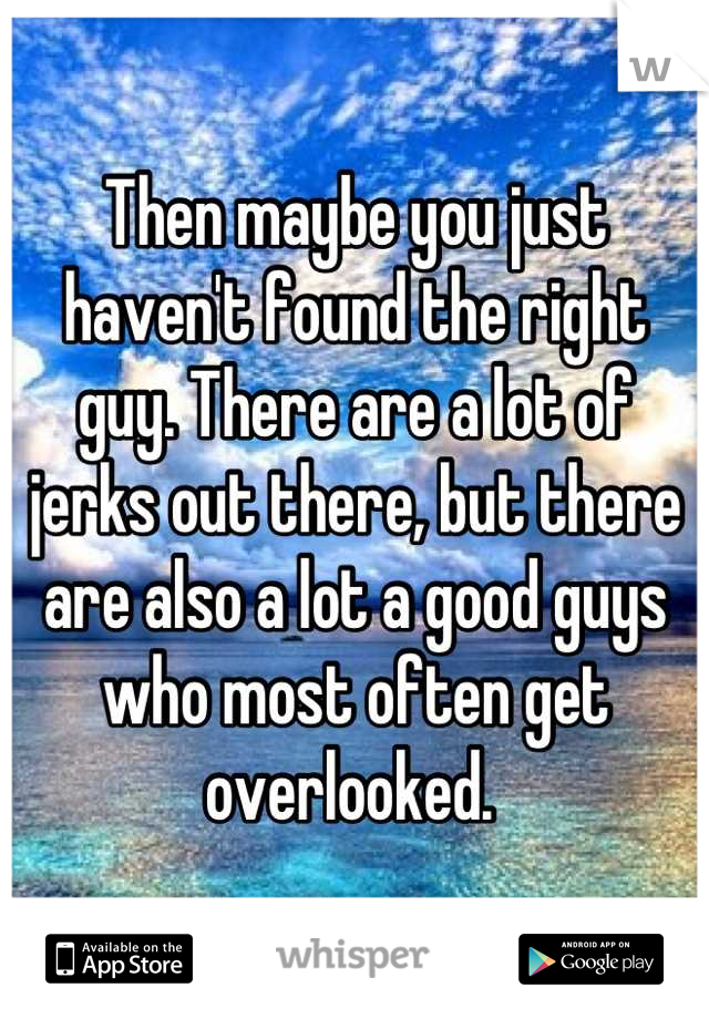 Then maybe you just haven't found the right guy. There are a lot of jerks out there, but there are also a lot a good guys who most often get overlooked. 