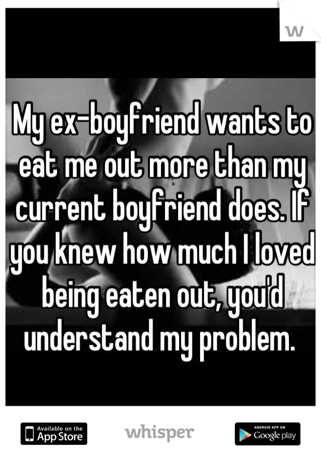 My ex-boyfriend wants to eat me out more than my current boyfriend does. If you knew how much I loved being eaten out, you'd understand my problem. 