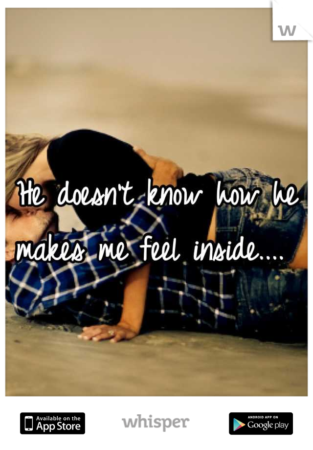 He doesn't know how he makes me feel inside.... 