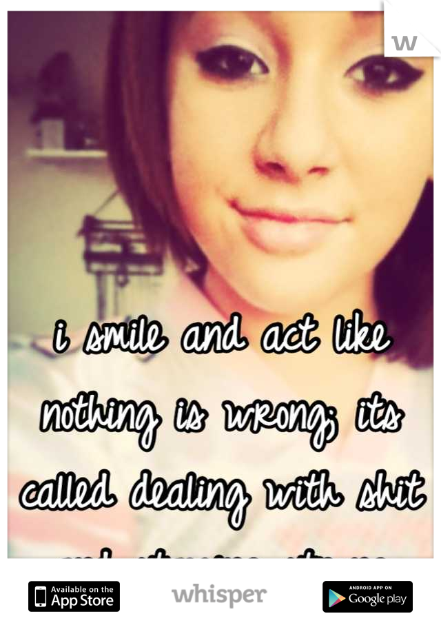 i smile and act like nothing is wrong; its called dealing with shit and staying strong