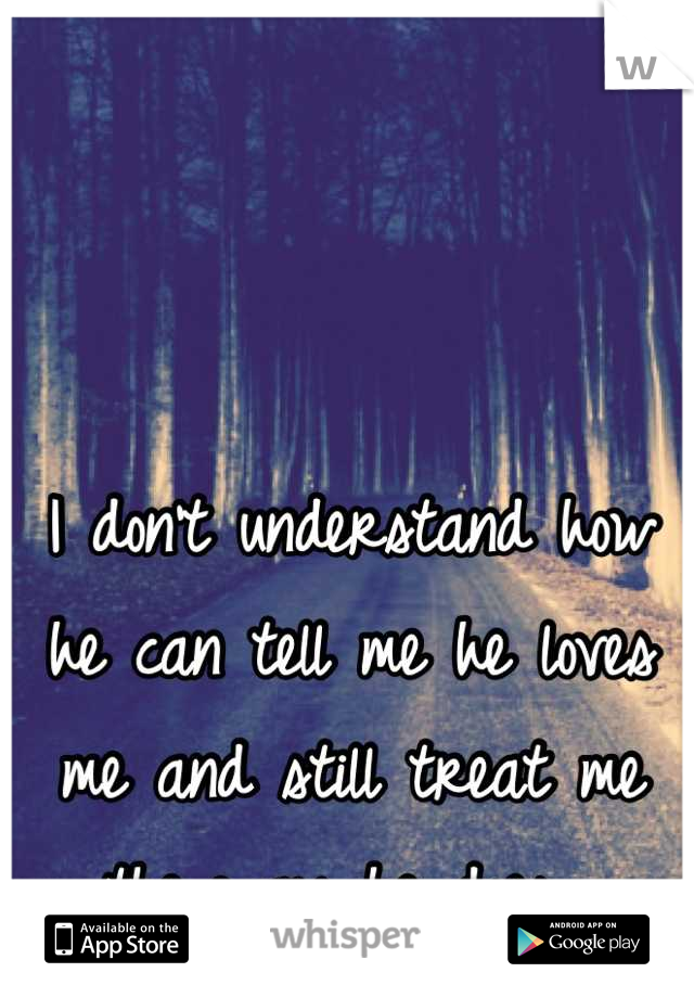 I don't understand how he can tell me he loves me and still treat me the way he does...