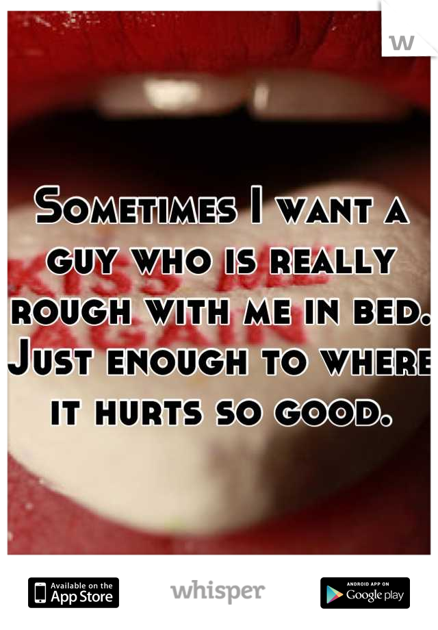 Sometimes I want a guy who is really rough with me in bed. Just enough to where it hurts so good.