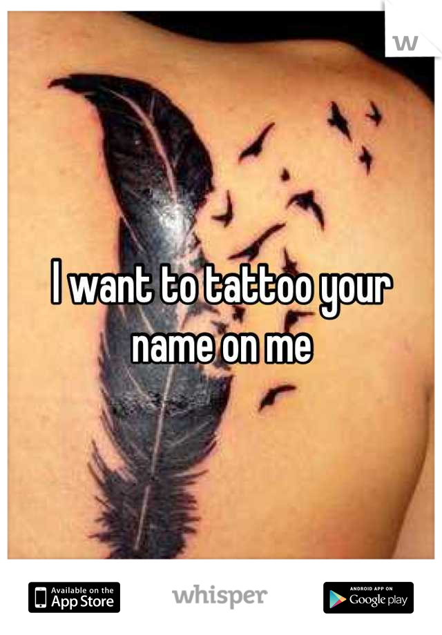 I want to tattoo your name on me