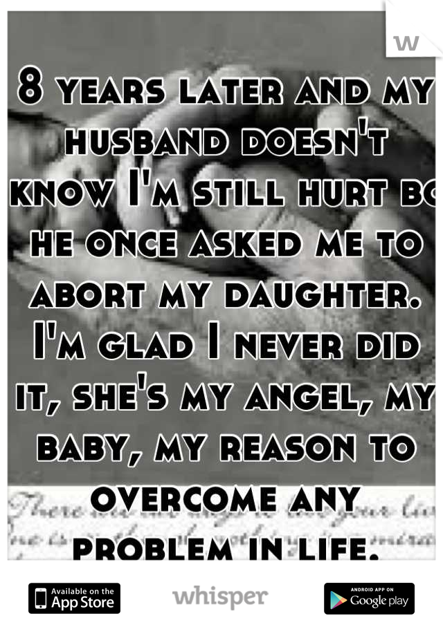 8 years later and my husband doesn't know I'm still hurt bc he once asked me to abort my daughter. I'm glad I never did it, she's my angel, my baby, my reason to overcome any problem in life.