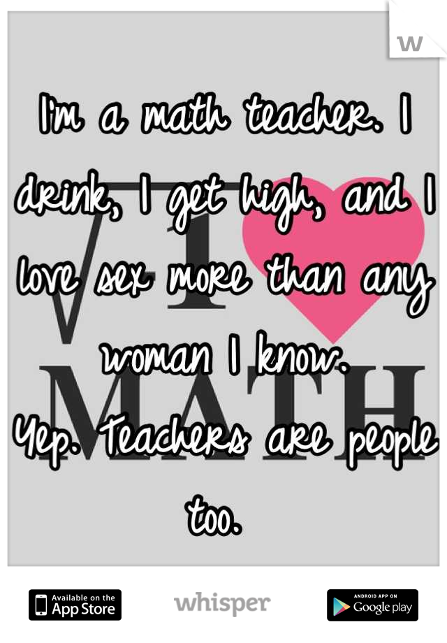 I'm a math teacher. I drink, I get high, and I love sex more than any woman I know. 
Yep. Teachers are people too. 