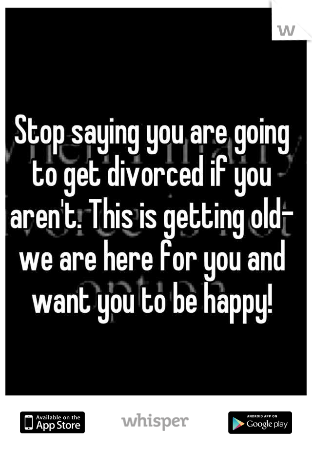 Stop saying you are going to get divorced if you aren't. This is getting old- we are here for you and want you to be happy!