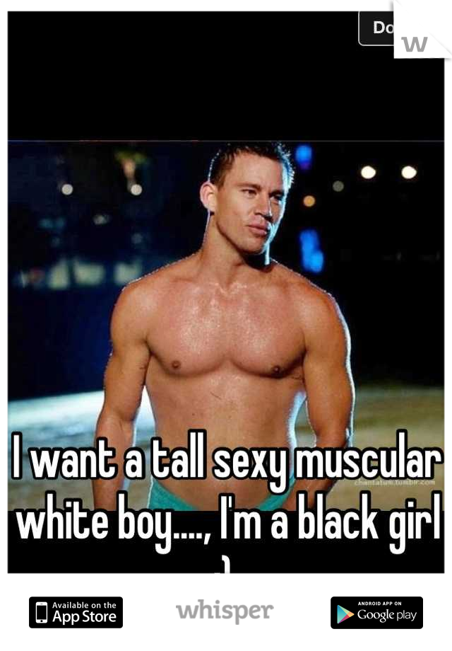 I want a tall sexy muscular white boy...., I'm a black girl ;) 