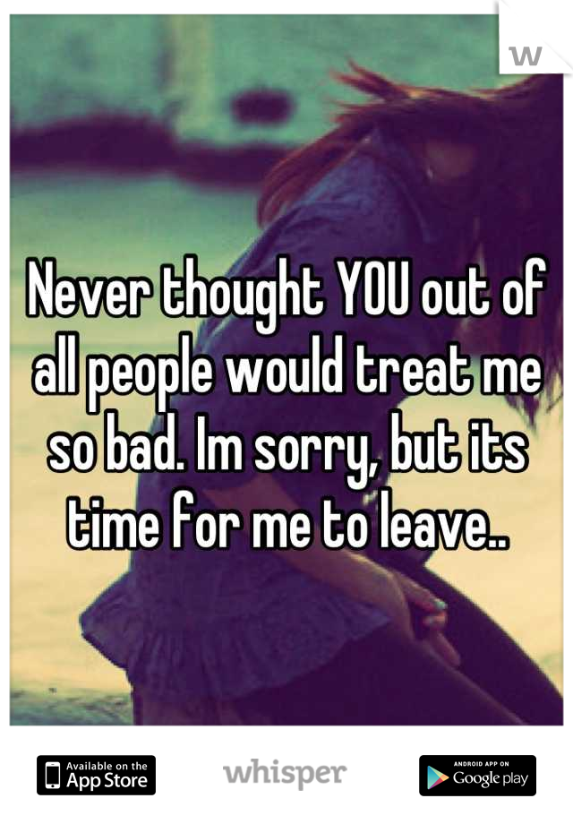 Never thought YOU out of all people would treat me so bad. Im sorry, but its time for me to leave..