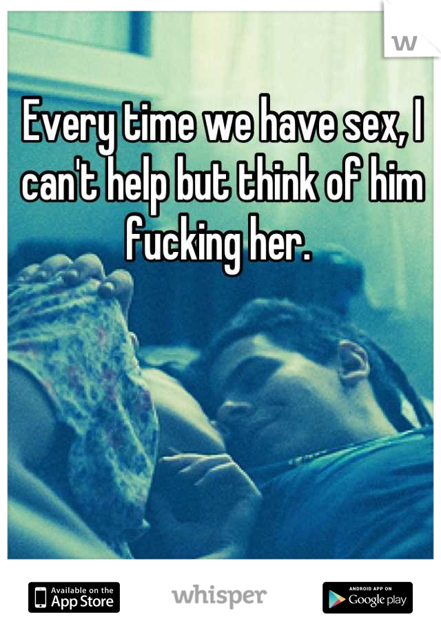 Every time we have sex, I can't help but think of him fucking her. 