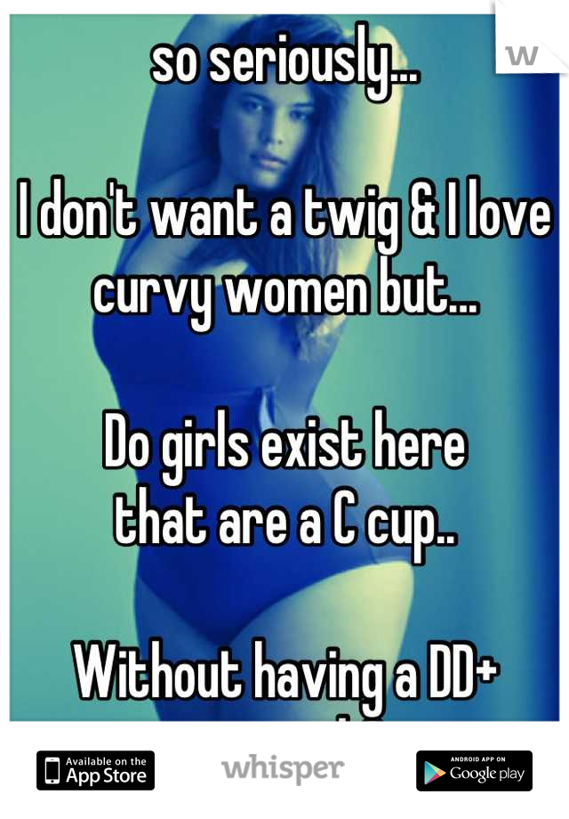 so seriously...

I don't want a twig & I love curvy women but...

Do girls exist here 
that are a C cup..

Without having a DD+ stomach?