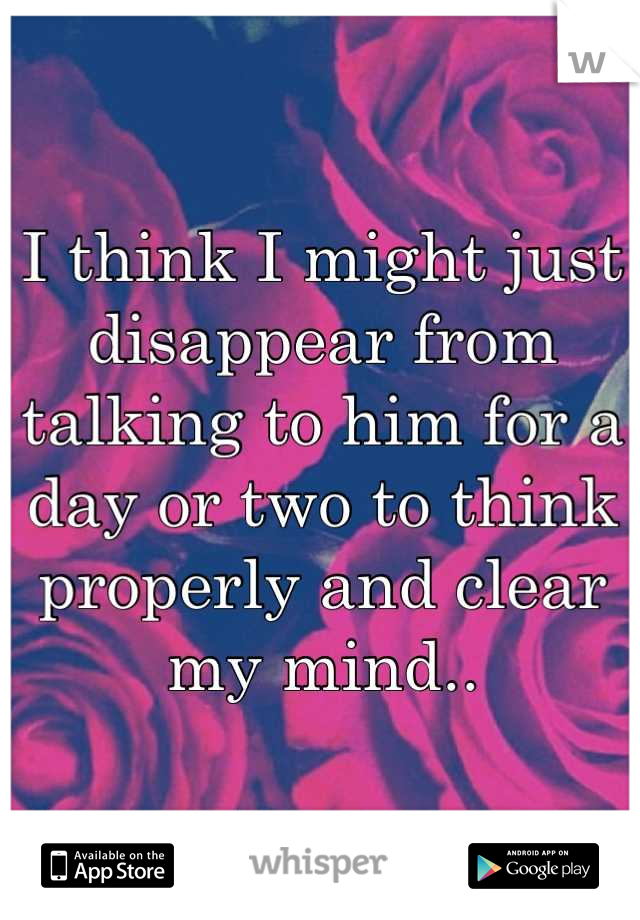 I think I might just disappear from talking to him for a day or two to think properly and clear my mind..
