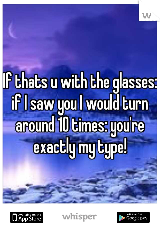 If thats u with the glasses: if I saw you I would turn around 10 times: you're exactly my type!