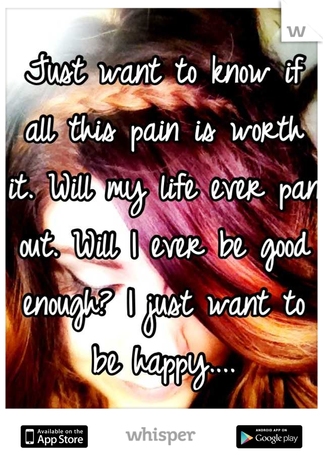 Just want to know if all this pain is worth it. Will my life ever pan out. Will I ever be good enough? I just want to be happy....