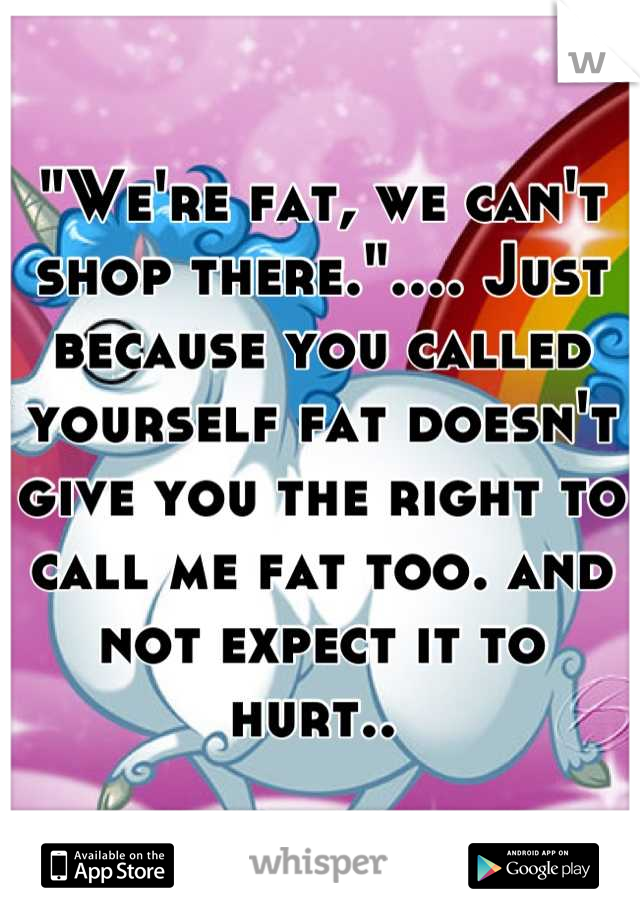 "We're fat, we can't shop there.".... Just because you called yourself fat doesn't give you the right to call me fat too. and not expect it to hurt.. 