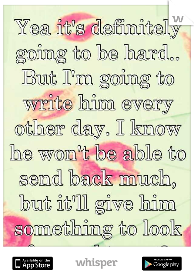 Yea it's definitely going to be hard.. But I'm going to write him every other day. I know he won't be able to send back much, but it'll give him something to look forward too. <3